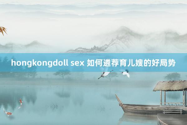 hongkongdoll sex 如何遴荐育儿嫂的好局势