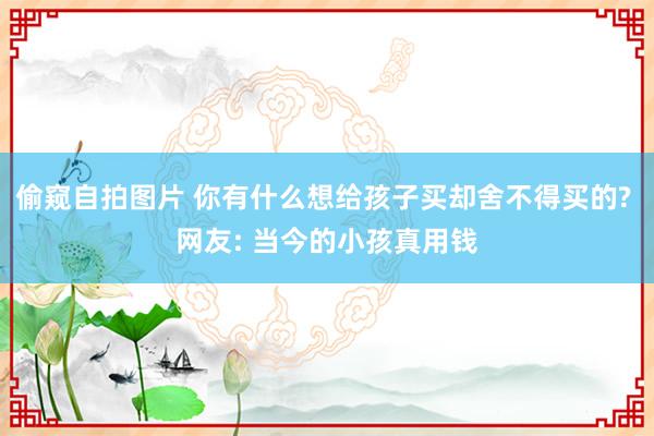 偷窥自拍图片 你有什么想给孩子买却舍不得买的? 网友: 当今的小孩真用钱