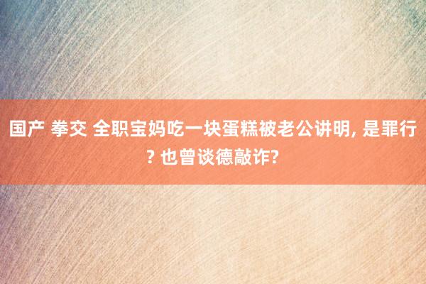 国产 拳交 全职宝妈吃一块蛋糕被老公讲明， 是罪行? 也曾谈德敲诈?