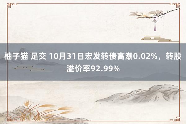 柚子猫 足交 10月31日宏发转债高潮0.02%，转股溢价率92.99%