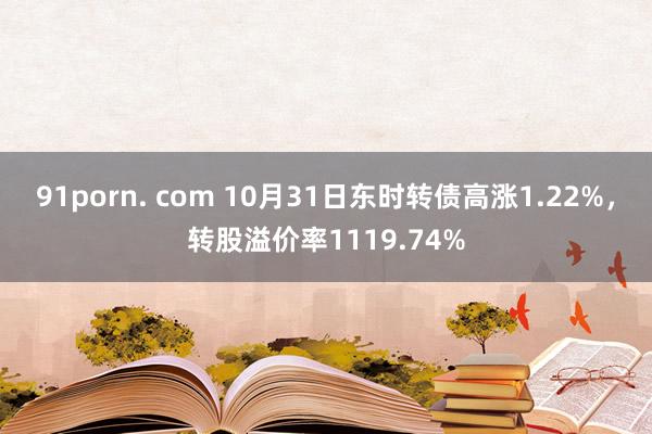 91porn. com 10月31日东时转债高涨1.22%，转股溢价率1119.74%