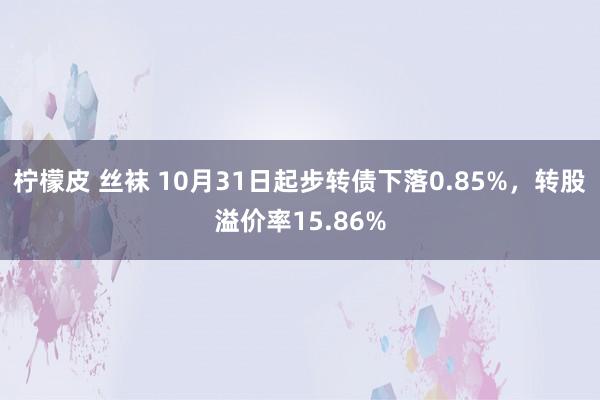 柠檬皮 丝袜 10月31日起步转债下落0.85%，转股溢价率15.86%