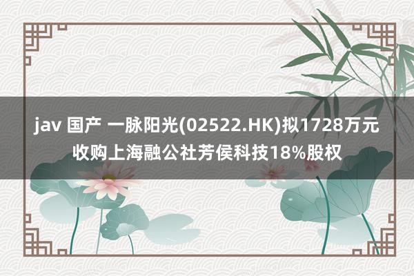 jav 国产 一脉阳光(02522.HK)拟1728万元收购上海融公社芳侯科技18%股权