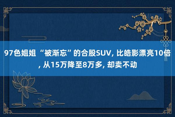 97色姐姐 “被渐忘”的合股SUV， 比皓影漂亮10倍， 从15万降至8万多， 却卖不动