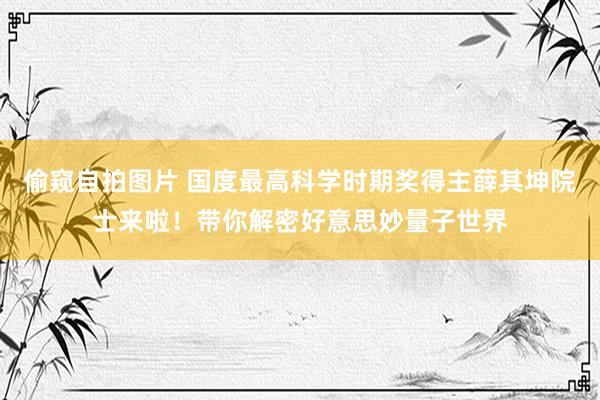 偷窥自拍图片 国度最高科学时期奖得主薛其坤院士来啦！带你解密好意思妙量子世界