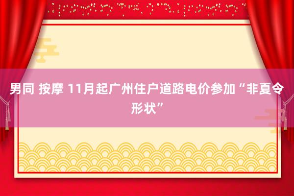 男同 按摩 11月起广州住户道路电价参加“非夏令形状”