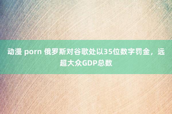 动漫 porn 俄罗斯对谷歌处以35位数字罚金，远超大众GDP总数