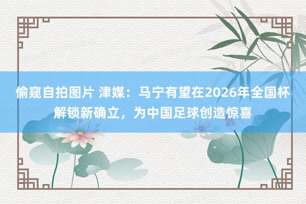 偷窥自拍图片 津媒：马宁有望在2026年全国杯解锁新确立，为中国足球创造惊喜