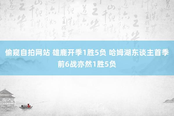 偷窥自拍网站 雄鹿开季1胜5负 哈姆湖东谈主首季前6战亦然1胜5负