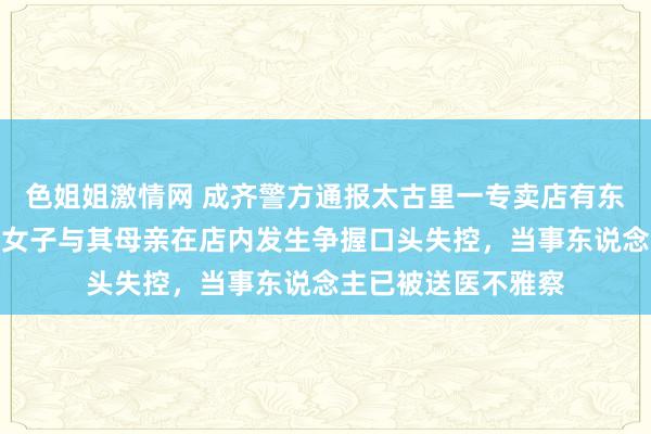 色姐姐激情网 成齐警方通报太古里一专卖店有东说念主砸物品：一女子与其母亲在店内发生争握口头失控，当事东说念主已被送医不雅察