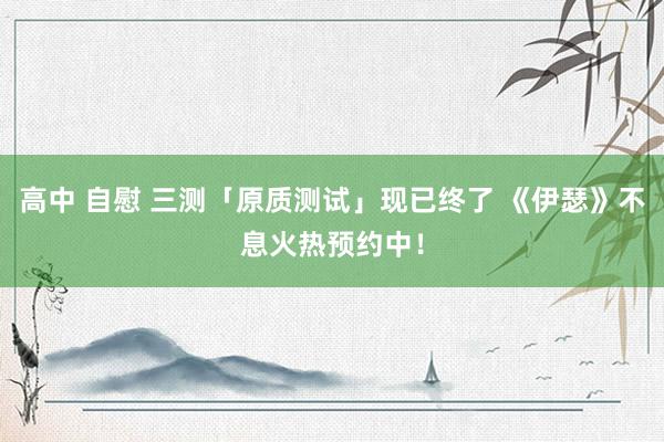 高中 自慰 三测「原质测试」现已终了 《伊瑟》不息火热预约中！