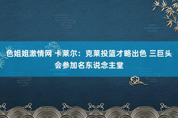 色姐姐激情网 卡莱尔：克莱投篮才略出色 三巨头会参加名东说念主堂