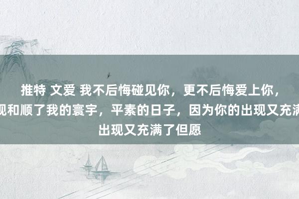 推特 文爱 我不后悔碰见你，更不后悔爱上你，你的出现和顺了我的寰宇，平素的日子，因为你的出现又充满了但愿