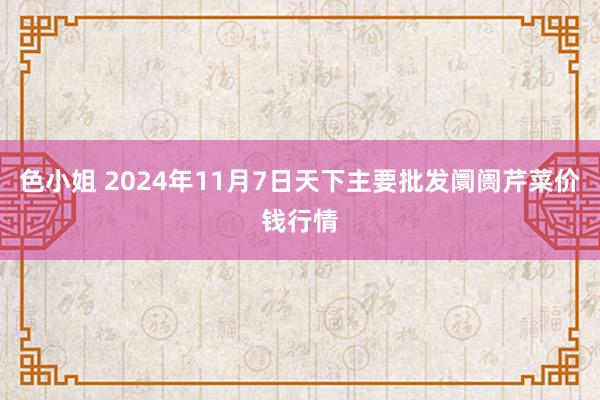 色小姐 2024年11月7日天下主要批发阛阓芹菜价钱行情