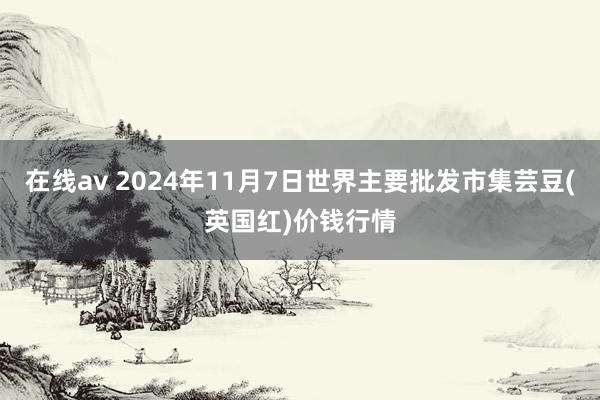 在线av 2024年11月7日世界主要批发市集芸豆(英国红)价钱行情