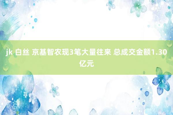 jk 白丝 京基智农现3笔大量往来 总成交金额1.30亿元