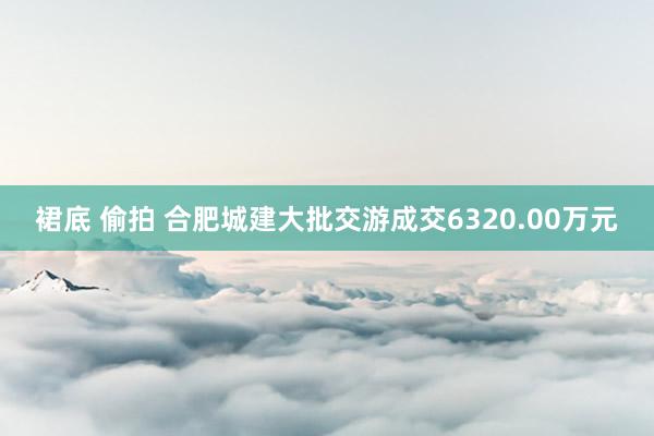 裙底 偷拍 合肥城建大批交游成交6320.00万元