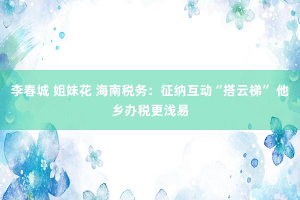 李春城 姐妹花 海南税务：征纳互动“搭云梯” 他乡办税更浅易