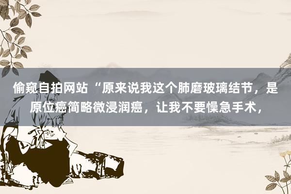 偷窥自拍网站 “原来说我这个肺磨玻璃结节，是原位癌简略微浸润癌，让我不要懆急手术，