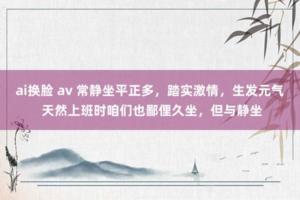 ai换脸 av 常静坐平正多，踏实激情，生发元气 天然上班时咱们也鄙俚久坐，但与静坐