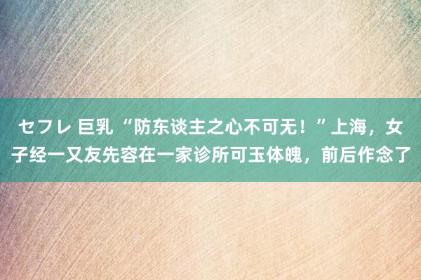 セフレ 巨乳 “防东谈主之心不可无！”上海，女子经一又友先容在一家诊所可玉体魄，前后作念了