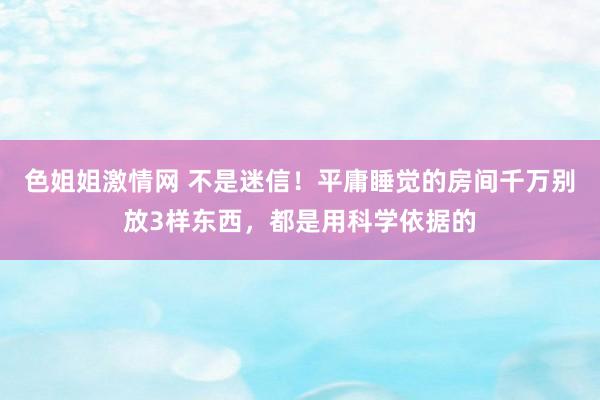 色姐姐激情网 不是迷信！平庸睡觉的房间千万别放3样东西，都是用科学依据的