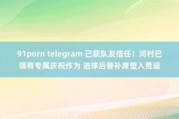 91porn telegram 已获队友信任！河村已领有专属庆祝作为 进球后替补席堕入荒诞