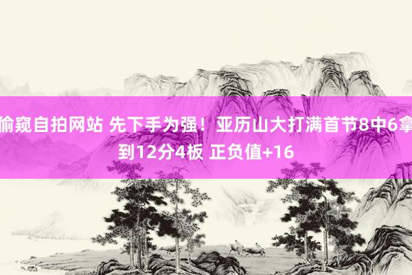 偷窥自拍网站 先下手为强！亚历山大打满首节8中6拿到12分4板 正负值+16