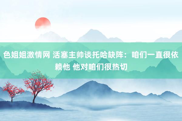 色姐姐激情网 活塞主帅谈托哈缺阵：咱们一直很依赖他 他对咱们很热切