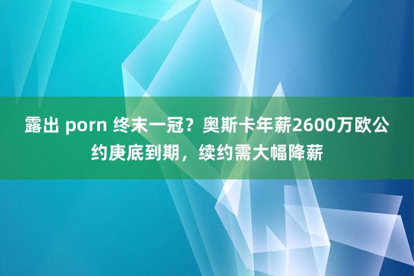 露出 porn 终末一冠？奥斯卡年薪2600万欧公约庚底到期，续约需大幅降薪