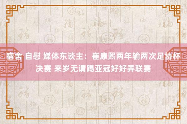 宿舍 自慰 媒体东谈主：崔康熙两年输两次足协杯决赛 来岁无谓踢亚冠好好弄联赛