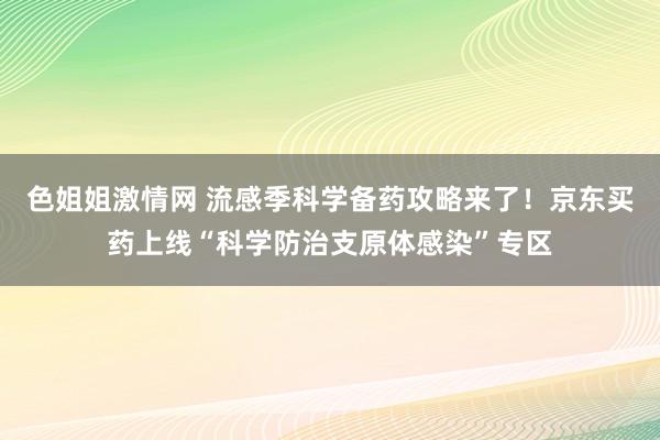 色姐姐激情网 流感季科学备药攻略来了！京东买药上线“科学防治支原体感染”专区