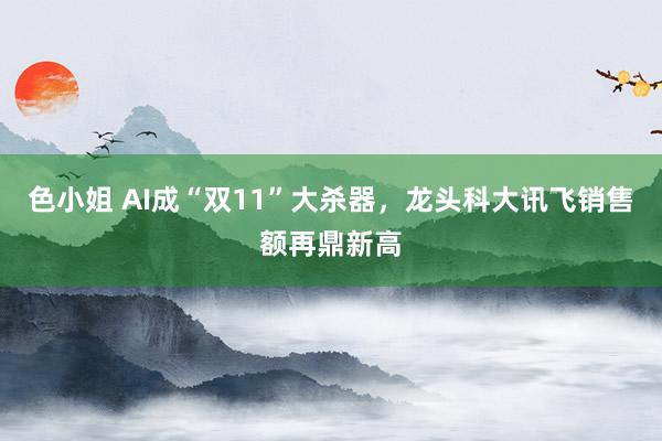 色小姐 AI成“双11”大杀器，龙头科大讯飞销售额再鼎新高