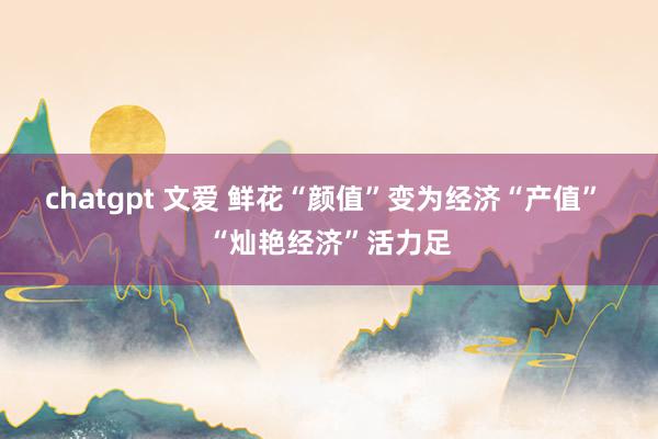 chatgpt 文爱 鲜花“颜值”变为经济“产值” “灿艳经济”活力足