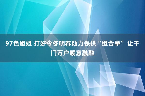 97色姐姐 打好今冬明春动力保供“组合拳” 让千门万户暖意融融