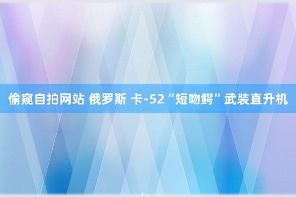 偷窥自拍网站 俄罗斯 卡-52“短吻鳄”武装直升机