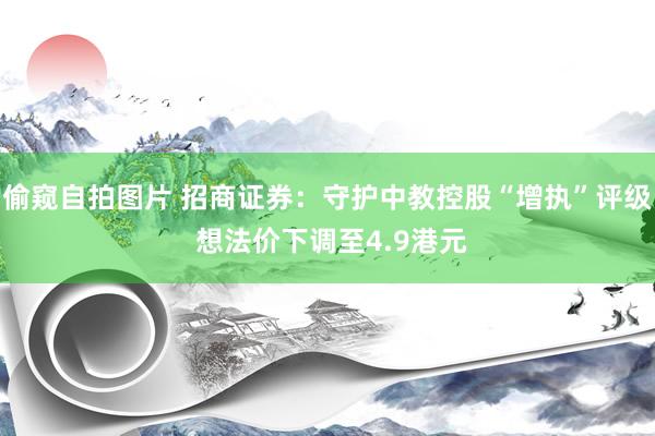 偷窥自拍图片 招商证券：守护中教控股“增执”评级 想法价下调至4.9港元