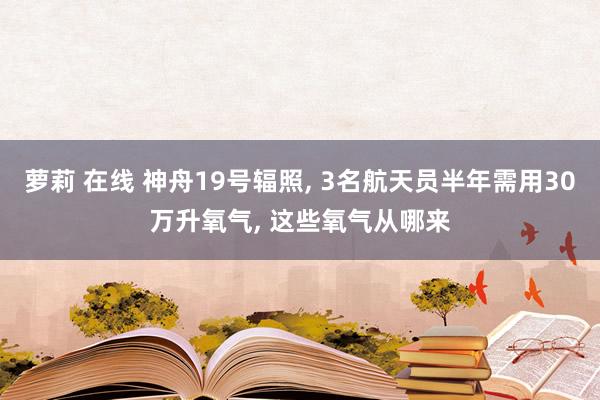 萝莉 在线 神舟19号辐照， 3名航天员半年需用30万升氧气， 这些氧气从哪来