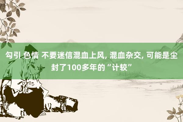 勾引 色情 不要迷信混血上风， 混血杂交， 可能是尘封了100多年的“计较”