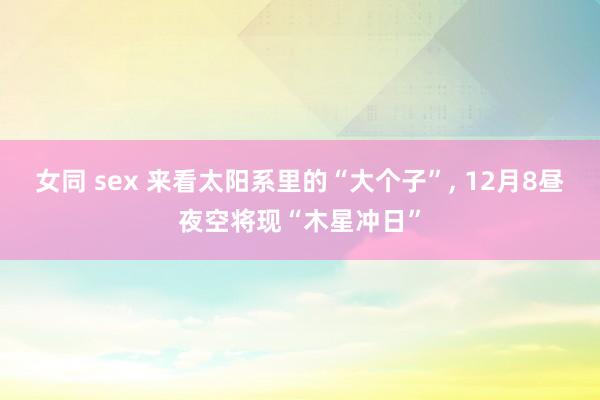 女同 sex 来看太阳系里的“大个子”， 12月8昼夜空将现“木星冲日”