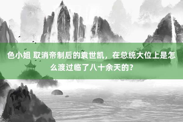 色小姐 取消帝制后的袁世凯，在总统大位上是怎么渡过临了八十余天的？