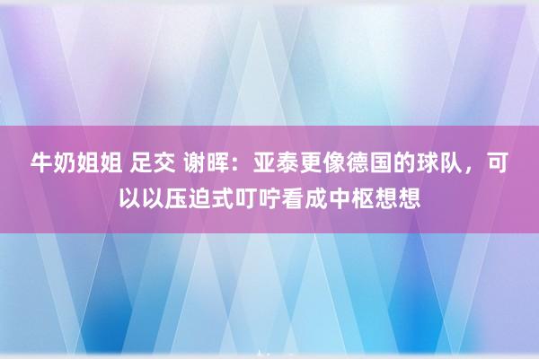 牛奶姐姐 足交 谢晖：亚泰更像德国的球队，可以以压迫式叮咛看成中枢想想