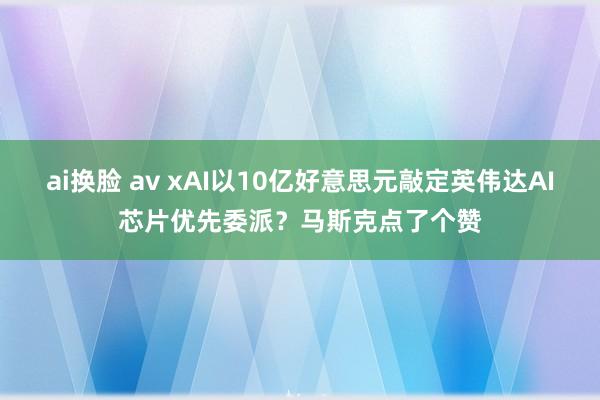 ai换脸 av xAI以10亿好意思元敲定英伟达AI芯片优先委派？马斯克点了个赞