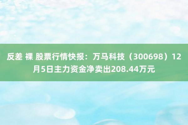 反差 裸 股票行情快报：万马科技（300698）12月5日主力资金净卖出208.44万元