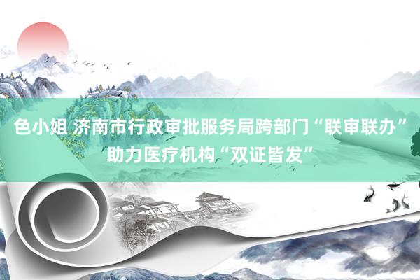 色小姐 济南市行政审批服务局跨部门“联审联办”助力医疗机构“双证皆发”