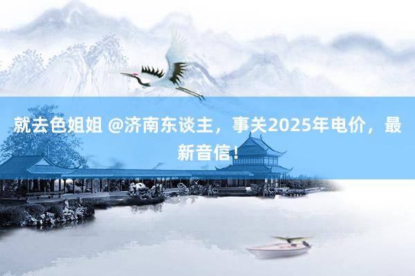 就去色姐姐 @济南东谈主，事关2025年电价，最新音信！