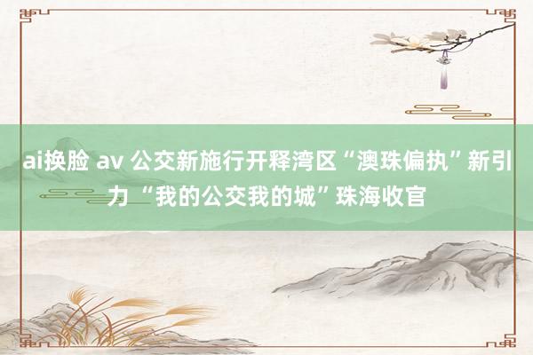 ai换脸 av 公交新施行开释湾区“澳珠偏执”新引力 “我的公交我的城”珠海收官