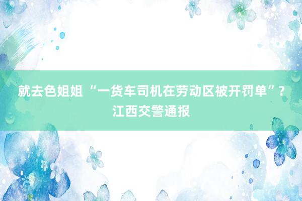 就去色姐姐 “一货车司机在劳动区被开罚单”？江西交警通报