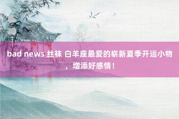 bad news 丝袜 白羊座最爱的崭新夏季开运小物，增添好感情！