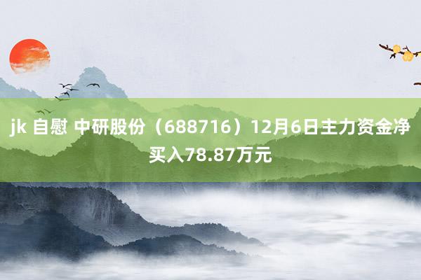 jk 自慰 中研股份（688716）12月6日主力资金净买入78.87万元